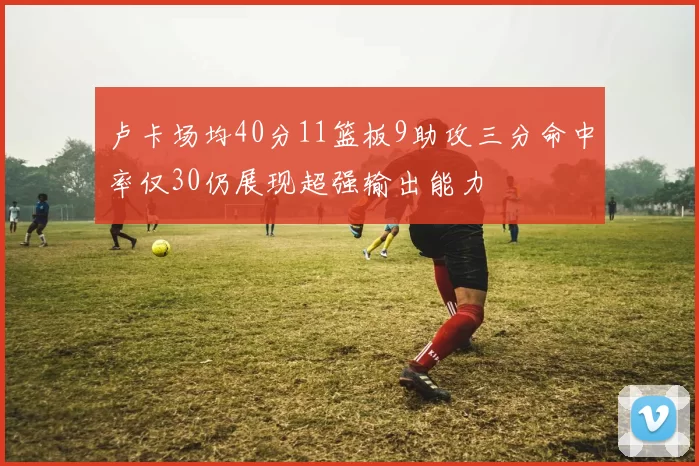 卢卡场均40分11篮板9助攻三分命中率仅30仍展现超强输出能力