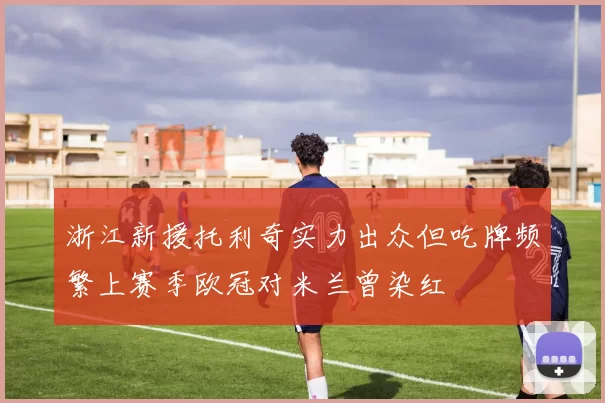 浙江新援托利奇实力出众但吃牌频繁上赛季欧冠对米兰曾染红