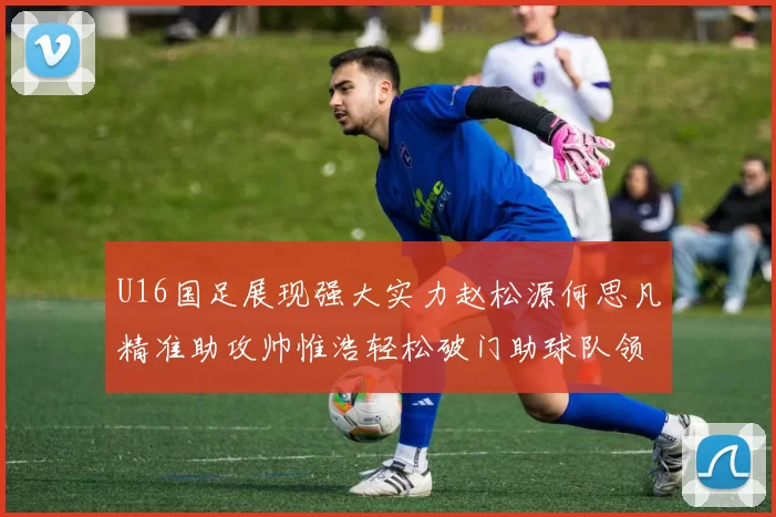 U16国足展现强大实力赵松源何思凡精准助攻帅惟浩轻松破门助球队领先