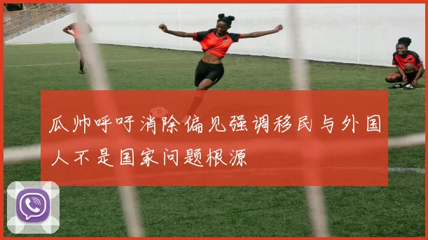 瓜帅呼吁消除偏见强调移民与外国人不是国家问题根源