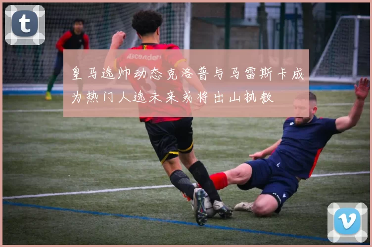 皇马选帅动态克洛普与马雷斯卡成为热门人选未来或将出山执教