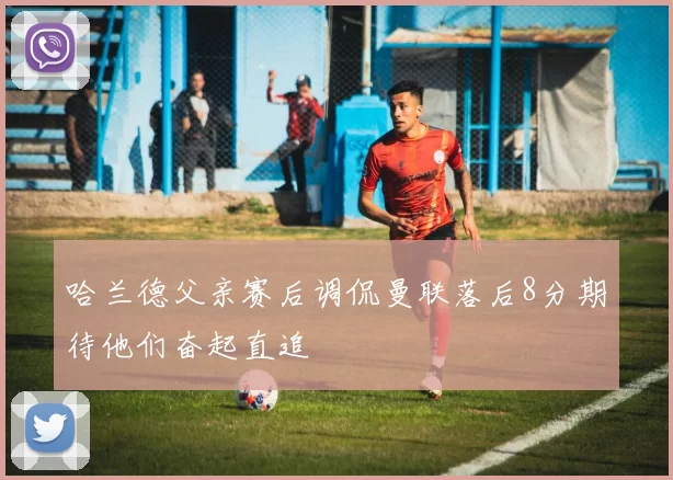 哈兰德父亲赛后调侃曼联落后8分期待他们奋起直追