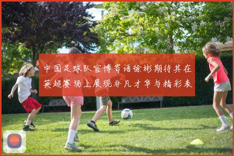 中国足球队官博寄语徐彬期待其在英超赛场上展现非凡才华与精彩表现