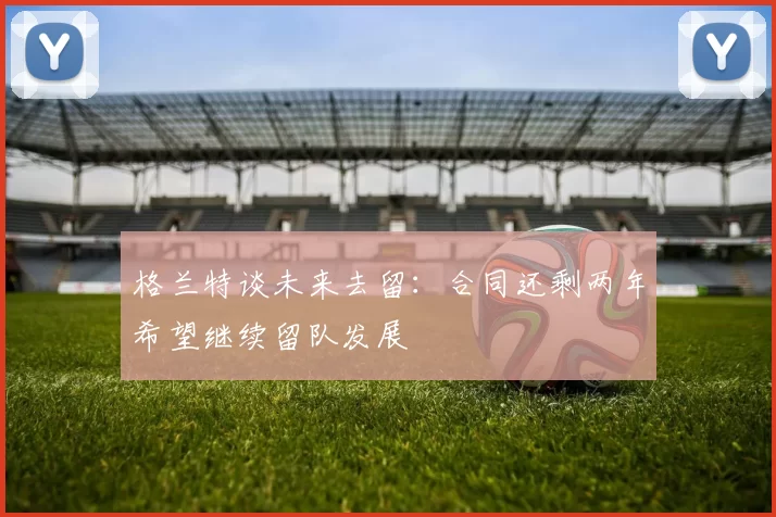 格兰特谈未来去留：合同还剩两年希望继续留队发展