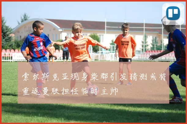 索尔斯克亚现身柴郡引发猜测或将重返曼联担任临时主帅