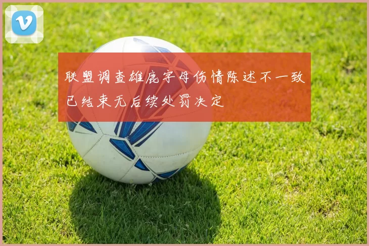 联盟调查雄鹿字母伤情陈述不一致已结束无后续处罚决定